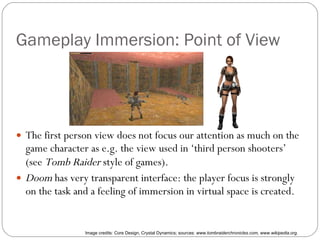 Gameplay Immersion: Point of View The first person view does not focus our attention as much on the game character as e.g. the view used in ‘third person shooters’ (see  Tomb Raider  style of games) ‏ . Doom  has very transparent interface: the player focus is strongly on the task and a feeling of immersion in virtual space is created. Image credits: Core Design, Crystal Dynamics; sources:  www.tombraiderchronicles.com, www.wikipedia.org. 