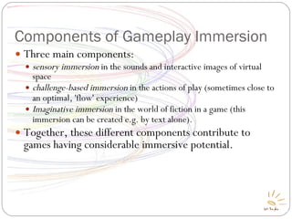 Components of Gameplay Immersion Three main components: sensory immersion  in the sounds and interactive images of virtual space challenge-based immersion  in the actions of play (sometimes close to an optimal, 'flow' experience) ‏ Imaginative immersion  in the world of fiction in a game (this immersion can be created e.g. by text alone) ‏ . Together, these different components contribute to games having considerable immersive potential. 