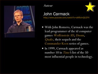 John Carmack http:// www.youtube.com/watch?v =sWRctnQU2F4 With John Romero, Carmack was the lead programmer of the id computer games  Wolfenstein 3D ,  Doom ,  Quake , their sequels and the  Commander Keen  series of games. In 1999, Carmack appeared as number 10 in  Time ' s list of the 50 most influential people in technology. Auteur 