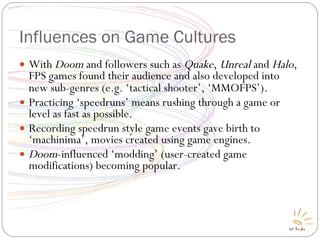 Influences on Game Cultures With  Doom  and followers such as  Quake ,  Unreal  and  Halo , FPS games found their audience and also developed into new sub-genres (e.g. ‘tactical shooter’, ‘MMOFPS’) ‏ . Practicing ‘speedruns’ means rushing through a game or level as fast as possible. Recording speedrun style game events gave birth to ‘machinima’, movies created using game engines. Doom -influenced ‘modding’ (user-created game modifications) becoming popular. 