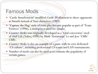 Famous Mods ‘ Castle Smurfenstein’ modified  Castle Wolfenstein  to show opponents as Smurfs instead of Nazi characters (1983) ‏ . ‘ Capture the Flag’ style of team play became popular as part of ‘Team Fortress’ (1996), a multiplayer mod for  Quake. Counter-Strike  was originally developed as a ‘total conversion’ mod of  Half-Life  (Valve, 1998) by Minh ‘Gooseman’ Le and Jess ‘Cliffe’ Cliffe. Counter-Strike  is also an example of a game with its own dedicated ‘CS culture’, including professional CS teams and LAN tournaments. Number of mods can also be used as to estimate the popularity of certain games. 