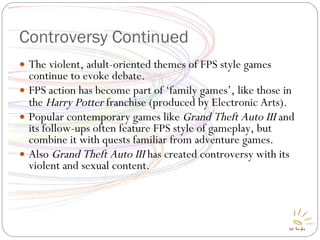 Controversy Continued The violent, adult-oriented themes of FPS style games continue to evoke debate. FPS action has become part of ‘family games’, like those in the  Harry Potter  franchise (produced by Electronic Arts) ‏ . Popular contemporary games like  Grand Theft Auto III  and its follow-ups often feature FPS style of gameplay, but combine it with quests familiar from adventure games. Also  Grand Theft Auto III  has created controversy with its violent and sexual content. 