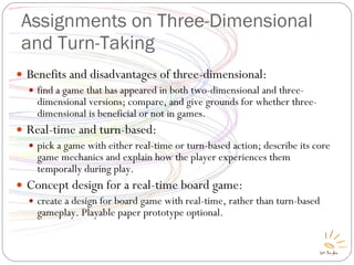 Assignments on Three-Dimensional and Turn-Taking Benefits and disadvantages of three-dimensional: find a game that has appeared in both two-dimensional and three-dimensional versions; compare, and give grounds for whether three-dimensional is beneficial or not in games. Real-time and turn-based: pick a game with either real-time or turn-based action; describe its core game mechanics and explain how the player experiences them temporally during play. Concept design for a real-time board game: create a design for board game with real-time, rather than turn-based gameplay. Playable paper prototype optional. 