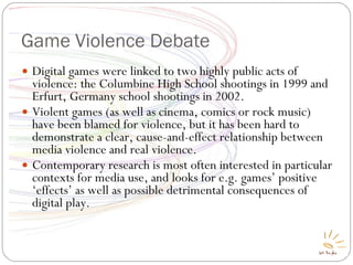 Game Violence Debate Digital games were linked to two highly public acts of violence: the Columbine High School shootings in 1999 and Erfurt, Germany school shootings in 2002. Violent games (as well as cinema, comics or rock music) have been blamed for violence, but it has been hard to demonstrate a clear, cause-and-effect relationship between media violence and real violence. Contemporary research is most often interested in particular contexts for media use, and looks for e.g. games’ positive ‘effects’ as well as possible detrimental consequences of digital play. 