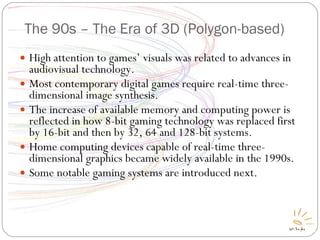 The 90s – The Era of 3D (Polygon-based) High attention to games’ visuals was related to advances in audiovisual technology. Most contemporary digital games require real-time three-dimensional image synthesis. The increase of available memory and computing power is reflected in how 8-bit gaming technology was replaced first by 16-bit and then by 32, 64 and 128-bit systems. Home computing devices capable of real-time three-dimensional graphics became widely available in the 1990s. Some notable gaming systems are introduced next. 