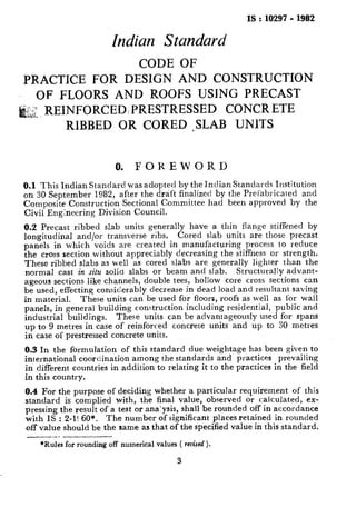 IS : 10297-1982
Indian Standard
CODE OF
PRACTICE FOR DESIGN AND CONSTRUCTION
OF FLOORS AND ROOFS USING PRECAST
j: REINFORCED/ PRESTRESSED CONCR ETE
RIBBED OR CORED ,SLAB UNlTS
0. FOREWORD
0.1 This Indian Standard was adopted by the Indian Standards Institution
on 30 September 1982, after the draft finalized by the Prel’abricated and
Composite Construction Sectional Committee had been approved by the
Civil Engkreering Division Council.
0.2 Precast ribbed slab units generally have a thin flange stiffened by
longitudinal and/or transverse ribs. Cored slab units are those precast
panels in which voids are created in manufacturing process to reduce
the cross section without appreciably decreasing the stiffness or strength.
These ribbed slabs as well as cored slabs are generally lighter than the
normal cast in situ solid slabs or beam and slab. Structurally advant-
ageous sections like channels, double tees, hollow core cross sections can
be used, effecting considerably decrease in dead load and resultant saving
in material. These units can be used for floors, roofs as well as for wall
panels, in general building construction including residential, public and
industrial buildings. These units can be advantageously used for spans
up to 9 metres in case of reinforced concrete units and up to 30 metres
in case of prestressed concrete units.
0.3 In the formulation of this standard due weightage has been given to
international coordination among the standards and practices prevailing
in different countries in addition to relating it to the practices in the field
in this country.
0.4 For the purpose of deciding whether a particular requirement of this
standard is complied with, the final value, observed or calculated, ex-
pressing the result of a test or ana’ysis, shall be rounded off in accordance
with IS : 2-l< 60”. The number of significant places retained in rounded
off value should be the same as that of the specified value in this standard.
__.__
*Rules for rounding off numerical values ( reuised ).
3
 