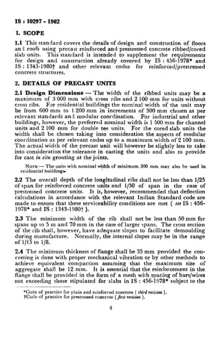 IS :10297-1982
1. SCOPE
1.1 This standard covers the details of design and construction of floors
an 3 roofs using precast reinforced and prestressed concrete ribbed/cored
slab units. This standard is intended to supplement the requirements
for design and construction already covered by IS : 456-1978* and
IS : 1343- 1980t and other relevant codes for reinforced/prestressed
concrete structures.
2. DETAILS OF PRECAST UNITS
2.1 Design Dimensions — The width of the ribbed units may be a
maximum of 3000 mm with cross ribs and 2 100 mm for units without
cross ribs. For residential buildings the nominal width of the unit may
be from 600 mm to 1200 mm in increments of 300 mm chosen as per
relevant standards an:i modular coordination. For industrial and other
buildings, however, the preferred nominal width is 1500 mm for channel
units and 2 100 mm for double tee units. For the cored slab units the
width shall be chosen taking into consideration the aspects of modular
coordination as per relevant codes up to a maximum width of 2100 mm.
The actual width of the precast unit will however be slightly less to take
into consideration the tolerance in casting the uriits and also to provide
for cast in situ grouting at the joints.
NOTE — The units with nominal width of minimum ,300 mm may also be used in
residential buildingx’
22 The overall depth of the longitudinal ribs shall not be less than 1/25
of span for reinforced concrete units and 1/30 of span in the case of
Trestressed concrete units. It is, however, recommended that deflection
calculations in accordance with the relevant Indian Standard code are
made to ensure that these serviceability conditions are met ( see IS :456-
1978* and IS : 1343-1980t ).
2.3 The minimum width of the rib shall not be less than 50 mm for
spans up to 5 m and 70 mm in the case of larger spans. The cross section
of the rib shall, however, have adequate slopes to facilitate demoulding
during manufacture. Normally, the internal slopes may be in the range
of 1/15 to 1/8.
2.4 The minimum thickness of flange shall be 35 mm provided the con-
creting is done with proper mechanical vibration or by other methods to
achieve equivalent compaction assuming that the maximum size of
aggregate shall be 12 mm. It is essential that the reinforcement in the
flange shall be provided in the form of a mesh with spacing of bars/wires
not exceeding those stipulated for slabs in IS : 456-1978* subject to the
*Code of practice for plain and reinforced concrete ( third reuisiori).
tCac!e of practice for prestressed concrete ( Jrst r.uision ).
4
 