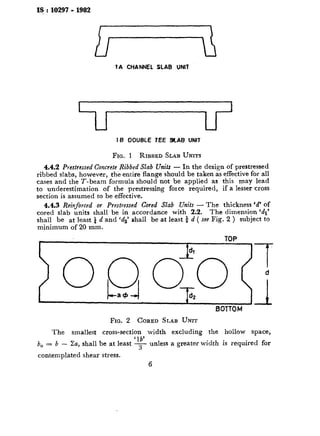 I$:10297-1982
7A CHANNEL SLAB UNIT
--r---rIf3 OOUBLE IEE 9CAJ3 UNIT
FIG. I RIBBED SLAB UNITS
4.4.2 Prestrcssed Concrete Ribbed Slab Units - In the design of prestressed
ribbed slabs, however, the entire flange should be taken as effective for all
cases and the T-beam formula should not be applied as this may lead
to underestimation of the prestressing force required, if a lesser cross
section is assumed to be effective.
4.4.3 Reinforced or Prestressed Cored Slab Units - The thickness ‘d’ of
cored slab units shall be in accordance with 2.2. The dimension ‘dl’
shall be at least $ d and ‘ds’ shall be at least i d ( see Fig. 2 ) subject to
minimum of 20 mm.
TOP
} 0 Q o;o (7
a+ &
BOTTOM
FIG. 2 CORED SLAB UNIT
The smallest cross-section width excluding the hollow space,
b,=b- Za, shall be at least ‘$ unless a greater width is required for
contemplated shear stress.
6
 