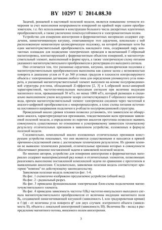 BY 10297 U 2014.08.30
3
Задачей, решаемой в настоящей полезной модели, является повышение точности из-
мерения за счет выполнения непрерывности измерений по крайней мере одним преобра-
зователем, т.е. без использования в конструкции большого числа дискретных идентичных
преобразователей, а также увеличение помехоустойчивости к электромагнитным полям.
Устройство для измерения анизотропии в ферромагнитных материалах содержит сер-
дечник, намагничивающую катушку, охватывающую этот сердечник, коксиально с ней
расположенную немагнитную цилиндрическую подложку, на которой размещен хотя бы
один магниточувствительный преобразователь накладного типа, содержащий пару кон-
тактных площадок для подведения электрических проводов и включающий Г-образный
магнитопровод, контактирующий с ферромагнитным объектом измерений, и магниточув-
ствительный элемент, выполненный в форме круга, а также электрическую схему питания
указанного магниточувствительного преобразователя и регистрации его выходного сигнала.
Оно отличается тем, что указанные сердечник, катушка, цилиндрическая подложка с
магниточувствительным преобразователем выполнены как единое целое с возможностью
поворота в диапазоне углов от 0 до 360 угловых градусов в плоскости контролируемого
объекта с электронными датчиками любого типа для определения упомянутого угла пово-
рота, а указанный магниточувствительный элемент выполнен на основе полупроводнико-
вой структуры p-n-типа, обладающей Z-эффектом [2, 3] и L-образной вольт-амперной
характеристикой, частотно-импульсным выходным сигналом при величине индукции
магнитного поля, превышающей 30 мТл, но менее 1000 мТл, который размещен в специ-
ально выполненном узком воздушном зазоре соответствующего Г-образного магнитопро-
вода, причем магниточувствительный элемент электрически соединен через частотный и
аналого-цифровой преобразователи с микропроцессором, а плюс схемы питания источни-
ка постоянного напряжения подключен к p-области полупроводниковой структуры.
Проведенный анализ уровня техники позволил установить, что заявителем не обнару-
жено аналога, характеризующегося признаками, тождественными всем признакам заявля-
емой полезной модели, а определение из перечня аналогов прототипа позволило выявить
совокупность существенных по отношению к усматриваемому заявителем техническому
результату отличительных признаков в заявленном устройстве, изложенных в формуле
полезной модели.
Следовательно, комплексный анализ изложенных отличительных признаков конст-
рукции устройства показывает, что они являются существенными и находятся в прямой
причинно-следственной связи с достигаемым техническим результатом. Из уровня техни-
ки не выявлено технических решений, отличительные признаки которых в совокупности
обеспечивают решение поставленной задачи в заявляемой полезной модели.
По мнению авторов, устройство для измерения анизотропии в ферромагнитных мате-
риалах содержит вышеприведенный ряд новых и отличительных элементов, позволяющих
реализовать выполнение поставленной комплексной задачи по сравнению с прототипом и
выявленными аналогами. Следовательно, заявляемая полезная модель соответствует кри-
терию "новизна" по действующему законодательству.
Заявляемая полезная модель поясняется фиг. 1-4.
На фиг. 1 схематично изображено предлагаемое устройство (общий вид).
На фиг. 2 - радиальный разрез.
На фиг. 3 приведена функциональная электрическая блок-схема подключения магни-
точувствительного элемента.
На фиг. 4 приведена зависимость частоты f (B0) частотно-импульсного выходного сиг-
нала магниточувствительного преобразователя от величины индукции магнитного поля
B0, создаваемой намагничивающей катушкой (зависимость I, или градуировочная кривая)
и f (ϕ) - от величины угла поворота ϕ° для двух случаев: изотропного объекта (зависи-
мость II), объекта с локальной анизотропией (зависимость III). Величина Ba - вклад в рас-
пределение магнитного потока, вносимого полем анизотропии.
 