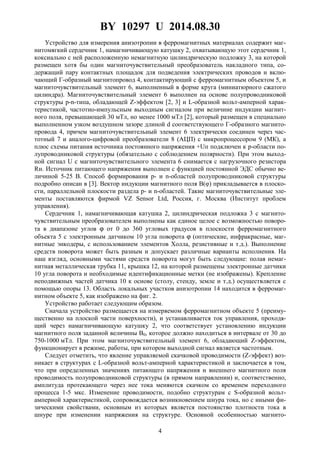 BY 10297 U 2014.08.30
4
Устройство для измерения анизотропии в ферромагнитных материалах содержит маг-
нитомягкий сердечник 1, намагничивающую катушку 2, охватывающую этот сердечник 1,
коксиально с ней расположенную немагнитную цилиндрическую подложку 3, на которой
размещен хотя бы один магниточувствительный преобразователь накладного типа, со-
держащий пару контактных площадок для подведения электрических проводов и вклю-
чающий Г-образный магнитопровод 4, контактирующий с ферромагнитным объектом 5, и
магниточувствительный элемент 6, выполненный в форме круга (миниатюрного сжатого
цилиндра). Магниточувствительный элемент 6 выполнен на основе полупроводниковой
структуры p-n-типа, обладающей Z-эффектом [2, 3] и L-образной вольт-амперной харак-
теристикой, частотно-импульсным выходным сигналом при величине индукции магнит-
ного поля, превышающей 30 мТл, но менее 1000 мТл [2], который размещен в специально
выполненном узком воздушном зазоре длиной d соответствующего Г-образного магнито-
провода 4, причем магниточувствительный элемент 6 электрически соединен через час-
тотный 7 и аналого-цифровой преобразователи 8 (АЦП) с микропроцессором 9 (МК), а
плюс схемы питания источника постоянного напряжения +Uп подключен к p-области по-
лупроводниковой структуры (обязательно с соблюдением полярности). При этом выход-
ной сигнал U с магниточувствительного элемента 6 снимается с нагрузочного резистора
Rн. Источник питающего напряжения выполнен с функцией постоянной ЭДС обычно ве-
личиной 5-25 В. Способ формирования p- и n-областей полупроводниковой структуры
подробно описан в [3]. Вектор индукции магнитного поля В(φ) прикладывается в плоско-
сти, параллельной плоскости раздела p- и n-областей. Такие магниточувствительные эле-
менты поставляются фирмой VZ Sensor Ltd, Россия, г. Москва (Институт проблем
управления).
Сердечник 1, намагничивающая катушка 2, цилиндрическая подложка 3 с магнито-
чувствительным преобразователем выполнены как единое целое с возможностью поворо-
та в диапазоне углов ϕ от 0 до 360 угловых градусов в плоскости ферромагнитного
объекта 5 с электронным датчиком 10 угла поворота ϕ (оптические, инфракрасные, маг-
нитные энкодеры, с использованием элементов Холла, резистивные и т.д.). Выполнение
средств поворота может быть разным и допускает различные варианты исполнения. На
наш взгляд, основными частями средств поворота могут быть следующие: полая немаг-
нитная металлическая трубка 11, крышка 12, на которой размещены электронные датчики
10 угла поворота и необходимые идентификационные метки (не изображены). Крепление
неподвижных частей датчика 10 к основе (столу, стенду, земле и т.д.) осуществляется с
помощью опоры 13. Область локальных участков анизотропии 14 находится в ферромаг-
нитном объекте 5, как изображено на фиг. 2.
Устройство работает следующим образом.
Сначала устройство размещается на измеряемом ферромагнитном объекте 5 (преиму-
щественно на плоской части поверхности), и устанавливается ток управления, проходя-
щий через намагничивающую катушку 2, что соответствует установлению индукции
магнитного поля заданной величины В0, которое должно находиться в интервале от 30 до
750-1000 мТл. При этом магниточувствительный элемент 6, обладающий Z-эффектом,
функционирует в режиме, работы, при котором выходной сигнал является частотным.
Следует отметить, что явление управляемой скачковой проводимости (Z-эффект) воз-
никает в структурах с L-образной вольт-амперной характеристикой и заключается в том,
что при определенных значениях питающего напряжения и внешнего магнитного поля
проводимость полупроводниковой структуры (в прямом направлении) и, соответственно,
амплитуда протекающего через нее тока меняются скачком со временем переходного
процесса 1-5 мкс. Изменение проводимости, подобно структурам с S-образной вольт-
амперной характеристикой, сопровождается возникновением шнура тока, но с иными фи-
зическими свойствами, основным из которых является постоянство плотности тока в
шнуре при изменении напряжения на структуре. Основной особенностью магнито-
 