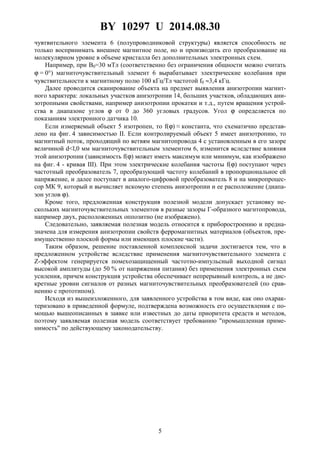 BY 10297 U 2014.08.30
5
чувтвительного элемента 6 (полупроводниковой структуры) является способность не
только воспринимать внешнее магнитное поле, но и производить его преобразование на
молекулярном уровне в объеме кристалла без дополнительных электронных схем.
Например, при B0=30 мТл (соответственно без ограничения общности можно считать
ϕ = 0°) магниточувствительный элемент 6 вырабатывает электрические колебания при
чувствительности к магнитному полю 100 кГц/Тл частотой f0 ≈3,4 кГц.
Далее проводится сканирование объекта на предмет выявления анизотропии магнит-
ного характера: локальных участков анизотропии 14, больших участков, обладающих ани-
зотропными свойствами, например анизотропии прокатки и т.д., путем вращения устрой-
ства в диапазоне углов ϕ от 0 до 360 угловых градусов. Угол ϕ определяется по
показаниям электронного датчика 10.
Если измеряемый объект 5 изотропен, то f(ϕ) ≈ константа, что схематично представ-
лено на фиг. 4 зависимостью II. Если контролируемый объект 5 имеет анизотропию, то
магнитный поток, проходящий по ветвям магнитопровода 4 с установленным в его зазоре
величиной d<l,0 мм магниточувствительным элементом 6, изменится вследствие влияния
этой анизотропии (зависимость f(ϕ) может иметь максимум или минимум, как изображено
на фиг. 4 - кривая III). При этом электрические колебания частоты f(ϕ) поступают через
частотный преобразователь 7, преобразующий частоту колебаний в пропорциональное ей
напряжение, и далее поступает в аналого-цифровой преобразователь 8 и на микропроцес-
сор МК 9, который и вычисляет искомую степень анизотропии и ее расположение (диапа-
зон углов ϕ).
Кроме того, предложенная конструкция полезной модели допускает установку не-
скольких магниточувствительных элементов в разные зазоры Г-образного магнтопровода,
например двух, расположенных оппозитно (не изображено).
Следовательно, заявляемая полезная модель относится к приборостроению и предна-
значена для измерения анизотропии свойств ферромагнитных материалов (объектов, пре-
имущественно плоской формы или имеющих плоские части).
Таким образом, решение поставленной комплексной задачи достигается тем, что в
предложенном устройстве вследствие применения магниточувствительного элемента с
Z-эффектом генерируется помехозащищенный частотно-импульсный выходной сигнал
высокой амплитуды (до 50 % от напряжения питания) без применения электронных схем
усиления, причем конструкция устройства обеспечивает непрерывный контроль, а не дис-
кретные уровни сигналов от разных магниточувствительных преобразователей (по срав-
нению с прототипом).
Исходя из вышеизложенного, для заявленного устройства в том виде, как оно охарак-
теризовано в приведенной формуле, подтверждена возможность его осуществления с по-
мощью вышеописанных в заявке или известных до даты приоритета средств и методов,
поэтому заявляемая полезная модель соответствует требованию "промышленная приме-
нимость" по действующему законодательству.
 