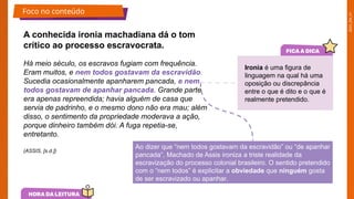 2025_EM_V1
Há meio século, os escravos fugiam com frequência.
Eram muitos, e nem todos gostavam da escravidão.
Sucedia ocasionalmente apanharem pancada, e nem
todos gostavam de apanhar pancada. Grande parte
era apenas repreendida; havia alguém de casa que
servia de padrinho, e o mesmo dono não era mau; além
disso, o sentimento da propriedade moderava a ação,
porque dinheiro também dói. A fuga repetia-se,
entretanto.
A conhecida ironia machadiana dá o tom
crítico ao processo escravocrata.
Ironia é uma figura de
linguagem na qual há uma
oposição ou discrepância
entre o que é dito e o que é
realmente pretendido.
Ao dizer que “nem todos gostavam da escravidão” ou “de apanhar
pancada”, Machado de Assis ironiza a triste realidade da
escravização do processo colonial brasileiro. O sentido pretendido
com o “nem todos” é explicitar a obviedade que ninguém gosta
de ser escravizado ou apanhar.
(ASSIS, [s.d.])
Foco no conteúdo
 