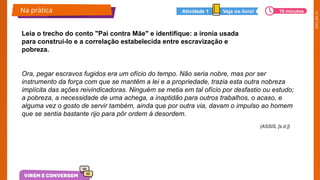 2025_EM_V1
Ora, pegar escravos fugidos era um ofício do tempo. Não seria nobre, mas por ser
instrumento da força com que se mantêm a lei e a propriedade, trazia esta outra nobreza
implícita das ações reivindicadoras. Ninguém se metia em tal ofício por desfastio ou estudo;
a pobreza, a necessidade de uma achega, a inaptidão para outros trabalhos, o acaso, e
alguma vez o gosto de servir também, ainda que por outra via, davam o impulso ao homem
que se sentia bastante rijo para pôr ordem à desordem.
Leia o trecho do conto "Pai contra Mãe" e identifique: a ironia usada
para construí-lo e a correlação estabelecida entre escravização e
pobreza.
(ASSIS, [s.d.])
Na prática 10 minutos
Veja no livro!
Atividade 1
 