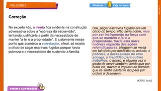 2025_EM_V1
Correção
No excerto lido, a ironia fica evidente na construção
adversativa sobre a “nobreza da escravidão”,
tentando justificá-la a partir da necessidade de
manter “a lei e a propriedade”. É justamente nesse
ponto que acontece a correlação, afinal, só existia
o ofício de caçar escravos fugidos porque havia
pobreza e a necessidade de sustentar a família.
(ASSIS, [s.d.])
Ora, pegar escravos fugidos era um
ofício do tempo. Não seria nobre, mas
por ser instrumento da força com
que se mantêm a lei e a
propriedade, trazia esta outra
nobreza implícita das ações
reivindicadoras. Ninguém se metia
em tal ofício por desfastio ou estudo; a
pobreza, a necessidade de uma
achega, a inaptidão para outros
trabalhos, o acaso, e alguma vez o
gosto de servir também, ainda que por
outra via, davam o impulso ao homem
que se sentia bastante rijo para pôr
ordem à desordem.​
Na prática livro!
 