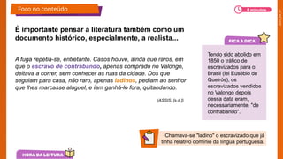 2025_EM_V1
A fuga repetia-se, entretanto. Casos houve, ainda que raros, em
que o escravo de contrabando, apenas comprado no Valongo,
deitava a correr, sem conhecer as ruas da cidade. Dos que
seguiam para casa, não raro, apenas ladinos, pediam ao senhor
que lhes marcasse aluguel, e iam ganhá-lo fora, quitandando.
É importante pensar a literatura também como um
documento histórico, especialmente, a realista...
Tendo sido abolido em
1850 o tráfico de
escravizados para o
Brasil (lei Eusébio de
Queirós), os
escravizados vendidos
no Valongo depois
dessa data eram,
necessariamente, "de
contrabando".
Chamava-se "ladino" o escravizado que já
tinha relativo domínio da língua portuguesa.
Foco no conteúdo 5 minutos
(ASSIS, [s.d.])
 