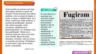 2025_EM_V1
Quem perdia um escravo por fuga
dava algum dinheiro a quem lho
levasse. Punha anúncios nas folhas
públicas, com os sinais do fugido, o
nome, a roupa, o defeito físico, se o
tinha, o bairro por onde andava e a
quantia de gratificação. Quando
não vinha a quantia, vinha
promessa: "gratificar-se-á
generosamente", ou "receberá uma
boa gratificação". Muita vez o
anúncio trazia em cima ou ao lado
uma vinheta, figura de preto,
descalço, correndo, vara ao ombro,
e na ponta uma trouxa. Protestava-
se com todo o rigor da lei contra
quem o acoutasse.
Imagem 4: Anúncios de Escravos, São Paulo Antiga
Reprodução – NASCIMENTO, 2013. Disponível em:
https://saopauloantiga.com.br/anuncios-de-escravos/. Acesso em: 28 nov.
2024.
É muito difícil ler a
descrição dos
anúncios criados
para encontrar
escravizados
fugidos e não se
assustar com
tamanha
objetificação. O
processo de
escravização é
uma das principais
máculas do
processo colonial
sofrido pelo Brasil.
Foco no conteúdo
(ASSIS, [s.d.])
 