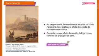 2025_EM_V1
● Ao longo da aula, lemos diversos excertos do conto
Pai contra mãe. Explique o efeito de sentido da
ironia nesses excertos.
● Comente como o efeito de sentido dialoga com o
contexto de produção da obra.
Imagem 5: Jean-Baptiste Debret
Paisagem da Bahía do Rio de Janeiro e Igreja da Glória
Reprodução – MASP, [s.d.]. Disponível em:
https://masp.org.br/acervo/obra/paisagem-da-bahia
-do-rio-de-janeiro-e-igreja-da-gloria. Acesso em: 28 nov. 2024.
Encerramento 5 minutos
 