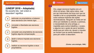 2025_EM_V1
B
C
D
E
A
Ora, pegar escravos fugidos era um
ofício do tempo. Não seria nobre, mas
por ser instrumento da força com que se
mantêm a lei e a propriedade, trazia esta
outra nobreza implícita das ações
reivindicadoras. Ninguém se metia em tal
ofício por desfastio ou estudo; a pobreza,
a necessidade de uma achega, a
inaptidão para outros trabalhos, o acaso,
e alguma vez o gosto de servir também,
ainda que por outra via, davam o impulso
ao homem que se sentia bastante rijo
para pôr ordem à desordem.
(Contos: uma antologia, 1998.)
(UNESP 2018 – Adaptada)
No excerto lido, “pôr ordem à
desordem” significa
estimular os proprietários a tratarem
seus escravos com menos rigor.
restituir os escravos fugidos a seus
proprietários.
abolir a tortura imposta aos escravos
fugidos.
conceder aos proprietários de escravos
fugidos alguma compensação.
conceder a liberdade aos escravos
fugidos.
Aprofundando Veja no livro!
5 minutos
 