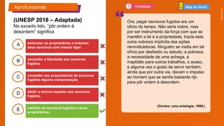 2025_EM_V1
B
C
D
E
A
(Contos: uma antologia, 1998.)
estimular os proprietários a tratarem
seus escravos com menos rigor.
restituir os escravos fugidos a seus
proprietários.
abolir a tortura imposta aos escravos
fugidos.
conceder aos proprietários de escravos
fugidos alguma compensação.
conceder a liberdade aos escravos
fugidos.
Aprofundando
Ora, pegar escravos fugidos era um
ofício do tempo. Não seria nobre, mas
por ser instrumento da força com que se
mantêm a lei e a propriedade, trazia esta
outra nobreza implícita das ações
reivindicadoras. Ninguém se metia em tal
ofício por desfastio ou estudo; a pobreza,
a necessidade de uma achega, a
inaptidão para outros trabalhos, o acaso,
e alguma vez o gosto de servir também,
ainda que por outra via, davam o impulso
ao homem que se sentia bastante rijo
para pôr ordem à desordem.
(UNESP 2018 – Adaptada)
No excerto lido, “pôr ordem à
desordem” significa
Veja no livro!
5 minutos
 