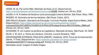 2025_EM_V1
Referências
ASSIS, M. de. Pai contra Mãe. Machado de Assis, [s.d.]. Disponível em:
https://machadodeassis.net/texto/pai-contra-mae/32488. Acesso em: 28 nov. 2024.
JAUSS, H. R. A história da literatura como provocação à teoria literária. São Paulo: Ática, 1994.
MOISÉS, M. Dicionário de termos literários. São Paulo: Cultrix, 2013.
SÃO PAULO (Estado). Secretaria da Educação. Currículo Paulista: etapa Ensino Médio, 2020.
Disponível em: https://efape.educacao.sp.gov.br/curriculopaulista/wp-content
/uploads/2023/02/CURR%C3%8DCULO-PAULISTA-etapa-Ensino-M%C3%A9dio_ISBN.pdf.
Acesso em: 28 nov. 2024.
SCHWARZ, R. Um mestre na periferia do capitalismo: Machado de Assis. São Paulo: 34, 2000.
SILVA, V. M. de A. e. Teoria da Literatura. Coimbra: Livraria Almedina, 1992.
UNIVERSIDADE ESTADUAL PAULISTA (UNESP). Vestibular, 2018. Prova de Conhecimentos
Gerais, 1ª Fase. Disponível em: https://network.grupoabril.com.br/wp-content
/uploads/sites/4/2017/11/prova-unesp.pdf. Acesso em: 28 nov. 2024.
Identidade visual: imagens © Getty Images
 