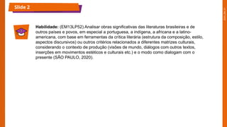 2025_EM_V1
Slide 2
Habilidade: (EM13LP52) Analisar obras significativas das literaturas brasileiras e de
outros países e povos, em especial a portuguesa, a indígena, a africana e a latino-
americana, com base em ferramentas da crítica literária (estrutura da composição, estilo,
aspectos discursivos) ou outros critérios relacionados a diferentes matrizes culturais,
considerando o contexto de produção (visões de mundo, diálogos com outros textos,
inserções em movimentos estéticos e culturais etc.) e o modo como dialogam com o
presente (SÃO PAULO, 2020).
 