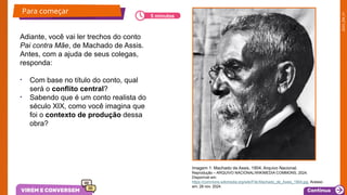 2025_EM_V1
Para começar
Adiante, você vai ler trechos do conto
Pai contra Mãe, de Machado de Assis.
Antes, com a ajuda de seus colegas,
responda:
• Com base no título do conto, qual
será o conflito central?
• Sabendo que é um conto realista do
século XIX, como você imagina que
foi o contexto de produção dessa
obra?
Imagem 1: Machado de Assis, 1904, Arquivo Nacional.
Reprodução – ARQUIVO NACIONAL/WIKIMEDIA COMMONS, 2024.
Disponível em:
https://commons.wikimedia.org/wiki/File:Machado_de_Assis_1904.jpg. Acesso
em: 28 nov. 2024.
5 minutos
 