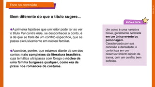 2025_EM_V1
Bem diferente do que o título sugere...
●A primeira hipótese que um leitor pode ter ao ver
o título Pai contra mãe, se desconhecer o conto, é
a de que se trata de um conflito específico, que se
passa exclusivamente em núcleo familiar.
●Acontece, porém, que estamos diante de um dos
contos mais complexos da literatura brasileira,
cuja temática ultrapassa com fôlego o núcleo de
uma família burguesa qualquer, como era de
praxe nos romances de costume.
Um conto é uma narrativa
breve, geralmente centrada
em um único evento ou
personagem.
Caracterizado por sua
concisão e densidade, o
conto foca em um
desenvolvimento rápido da
trama, com um conflito bem
definido.
Foco no conteúdo
 