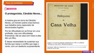 2025_EM_V1
Reprodução – BBM, [s.d.]. Disponível em: https://digital.bbm.usp.br/handle/bbm/4776.
Acesso em: 28 nov. 2024.
A história gira em torno de Cândido
Neves, um homem pobre (mas branco)
que trabalha como capturador de
escravizados fugidos.
Por ter dificuldade em se firmar em uma
profissão, vive com dificuldades
financeiras. Ele se casa com Clara e eles
têm um filho.
É dessa necessidade de sustentar sua
família que nasce o conflito que rege o
conto, com um desfecho surpreendente.
O protagonista, Cândido Neves...
Foco no conteúdo
10 minutos
Imagem 2: O conto foi publicado originalmente em 1905, na coletânea
"Relíquias de Casa Velha“, Biblioteca Brasiliana.
 