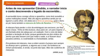 2025_EM_V1
A escravidão levou consigo ofícios e aparelhos, como terá sucedido a
outras instituições sociais. Não cito alguns aparelhos senão por se
ligarem a certo ofício. Um deles era o ferro ao pescoço, outro o ferro
ao pé; havia também a máscara de folha de flandres.
A máscara fazia perder o vício da embriaguez aos escravos, por lhes
tapar a boca. Tinha só três buracos, dous para ver, um para respirar, e
era fechada atrás da cabeça por um cadeado. Com o vício de beber,
perdiam a tentação de furtar, porque geralmente era dos vinténs do
senhor que eles tiravam com que matar a sede, e aí ficavam dous
pecados extintos, e a sobriedade e a honestidade, certas.
Era grotesca tal máscara, mas a ordem social e humana nem sempre
se alcança sem o grotesco, e alguma vez o cruel. Os funileiros as
tinham penduradas, à venda, na porta das lojas. Mas não cuidemos de
máscaras.
Antes de nos apresentar Cândido, o narrador inicia
o conto descrevendo o legado da escravidão...
Imagem 3: Máscara de Flandres: Jacques Arago,
1839. Museu Afro Brasil.
Reprodução – MUSEU AFRO BRASIL/WIKIPÉDIA, 2008.
Disponível em:
https://pt.m.wikipedia.org/wiki/Ficheiro:Jacques_Etienne_Arag
o_-_Castigo_de_Escravos,_1839.jpg
. Acesso em: 28 nov. 2024.
(ASSIS, [s.d.])
Foco no conteúdo
 