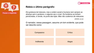 2025_EM_V1
Pause e responda
Compassivo Crítico
Indiferente Alegre
O narrador, nessa passagem, assume um tom evidente, que pode
ser descrito como:
Releia o último parágrafo:
Era grotesca tal máscara, mas a ordem social e humana nem sempre se
alcança sem o grotesco, e alguma vez o cruel. Os funileiros as tinham
penduradas, à venda, na porta das lojas. Mas não cuidemos de máscaras.
3 minutos
(ASSIS, [s.d.])
 