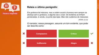 2025_EM_V1
Pause e responda
Compassivo Crítico
Indiferente Alegre
O narrador, nessa passagem, assume um tom evidente, que pode
ser descrito como:
Releia o último parágrafo:
Era grotesca tal máscara, mas a ordem social e humana nem sempre se
alcança sem o grotesco, e alguma vez o cruel. Os funileiros as tinham
penduradas, à venda, na porta das lojas. Mas não cuidemos de máscaras.
(ASSIS, [s.d.])
 