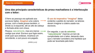 2025_EM_V1
Uma das principais características da prosa machadiana é a interlocução
com o leitor:
O ferro ao pescoço era aplicado aos
escravos fujões. Imaginai uma coleira
grossa, com a haste grossa também, à
direita ou à esquerda, até ao alto da cabeça
e fechada atrás com chave.
Pesava, naturalmente, mas era menos
castigo que sinal. Escravo que fugia assim,
onde quer que andasse, mostrava um
reincidente, e com pouco era pegado.
O uso do imperativo “imaginai” deixa
evidente o pedido do narrador: os leitores
devem imaginar a coleira usada nos
escravos.
Em seguida, o uso do advérbio
“naturalmente” imprime um tom de
cumplicidade com o leitor, deixando claro
que o narrador considera uma hipótese que
pode ser levantada pelo leitor.
(ASSIS, [s.d.])
Foco no conteúdo 5 minutos
 