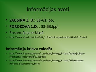 Informācijas avoti 
• SAUSIŅA 3. D.: 38-61.lpp. 
• POROZOVA 1.D. : 33-38.lpp. 
• Prezentācija e-klasē 
• http://www.dzm.lu.lv/bio/IT/B_11/default.aspx@tabid=9&id=210.html 
Informācija krievu valodā: 
• http://www.interneturok.ru/ru/school/biology/8-klass/bobwij-obzor-organizma- 
chelovekab/e2339338 
• http://www.interneturok.ru/ru/school/biology/6-klass/bkletochnoe-stroenie- 
organizmovb/tkani 
