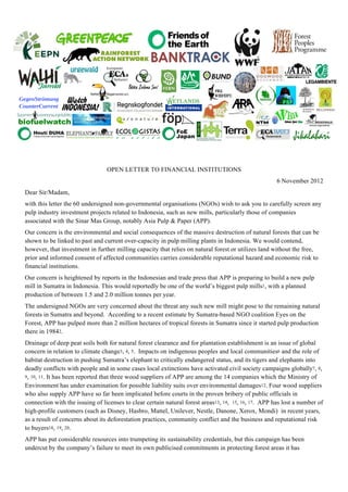 OPEN LETTER TO FINANCIAL INSTITUTIONS
6 November 2012
Dear Sir/Madam,
with this letter the 60 undersigned non-governmental organisations (NGOs) wish to ask you to carefully screen any
pulp industry investment projects related to Indonesia, such as new mills, particularly those of companies
associated with the Sinar Mas Group, notably Asia Pulp & Paper (APP).
Our concern is the environmental and social consequences of the massive destruction of natural forests that can be
shown to be linked to past and current over-capacity in pulp milling plants in Indonesia. We would contend,
however, that investment in further milling capacity that relies on natural forest or utilizes land without the free,
prior and informed consent of affected communities carries considerable reputational hazard and economic risk to
financial institutions.
Our concern is heightened by reports in the Indonesian and trade press that APP is preparing to build a new pulp
mill in Sumatra in Indonesia. This would reportedly be one of the world’s biggest pulp mills1, with a planned
production of between 1.5 and 2.0 million tonnes per year.
The undersigned NGOs are very concerned about the threat any such new mill might pose to the remaining natural
forests in Sumatra and beyond. According to a recent estimate by Sumatra-based NGO coalition Eyes on the
Forest, APP has pulped more than 2 million hectares of tropical forests in Sumatra since it started pulp production
there in 19842.
Drainage of deep peat soils both for natural forest clearance and for plantation establishment is an issue of global
concern in relation to climate change3, 4, 5. Impacts on indigenous peoples and local communities6 and the role of
habitat destruction in pushing Sumatra’s elephant to critically endangered status, and its tigers and elephants into
deadly conflicts with people and in some cases local extinctions have activated civil society campaigns globally7, 8,
9, 10, 11. It has been reported that three wood suppliers of APP are among the 14 companies which the Ministry of
Environment has under examination for possible liability suits over environmental damages12. Four wood suppliers
who also supply APP have so far been implicated before courts in the proven bribery of public officials in
connection with the issuing of licenses to clear certain natural forest areas13, 14, 15, 16, 17. APP has lost a number of
high-profile customers (such as Disney, Hasbro, Mattel, Unilever, Nestle, Danone, Xerox, Mondi) in recent years,
as a result of concerns about its deforestation practices, community conflict and the business and reputational risk
to buyers18, 19, 20.
APP has put considerable resources into trumpeting its sustainability credentials, but this campaign has been
undercut by the company’s failure to meet its own publicised commitments in protecting forest areas it has
 