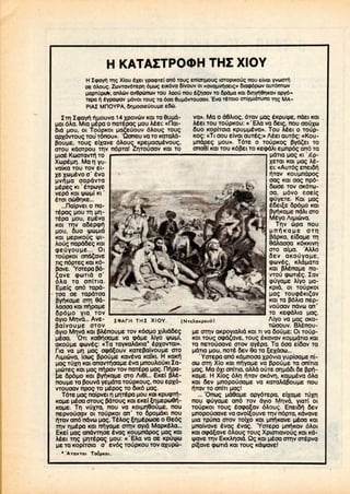 oe
H KATAZTPOOH THZ XIOY
..,-, Xiou CXGI vpawTci ano TOUC; enionuouc urropiKOuc nou civai ',-—••.
;. Zuvrav6TCpn iuwc eiK6va Oivouv 01«avauvi>|oeic» Siaipopwv auT6nruv
HUV.UK~V> anAuv avdpunuv TOU Aaou nou e£noav TO fipapa KOI Sinv^Snxav apy6-
Tepa fl eypaijKiv pdvoi TOUQ TO ooa 6uu.6vrouoav. 'Eva TETOIO oriYMiOTuno Trig MA-
PIAZ MFIOYPA, 6nMoaieuouMe e6«.
ZTH ZqxiYn. i"iMOuva 14 xpovuv KOI TO 8uMd-
Mai 6Aa. Mia MEpa o naTepqg MOU Aeei: «nai-
Sid MOU, 01 TOUOKOI Mq^euouv dAoug Toug
apxdvroug TOU Tonou». 'Qonou va TO KaTaAd-
POUMC, Toug eixave dAoug KpepaoMevoug,
OTOU Kdorpou TTIV ndpTa! ZriTouoav KOI TO
Mioe K&xrravTfi TO
XupeMO.. Mar) yu
vatKa TOUTOVei-
eva
qapdvTa
J Kl ' ETpCOYE
vepd KOI 4Jconi KI '
ETOI aco6r|KE...
...flaipvei o na-
Tepag MOU TH M1-
T6po MOU, Epeva
KOI TTIV a6ep(pi^
MOU, 6uo i|juMid
KQl MCPIKOtJg Ifl-
Aoug napd&eg KOI
ToupKoi ona^ave
Tig ndpTeg KOI Kd-
pave. Yorepapd-
7ave cpuTid o'
OAa TO oniTia.
EMelg and Tapd-
joa oe TapdToa
PY^KaMe OTT) 6d-
AaooaKainfipaMe
va». Ma o d6Aiog, drav Mag eKpu^e. ndei KOI
Aeei TOU TOUPKOU: «'EAa va 6eig, nou oouxu
0uo KOplTOia KpuMMCva». Tou Aeei o roup-
KOC: «Ti oou eivai auTeg;» Aeei auTdg: «Kou-
Mndpeg MOU». TdTe o TOupKog 3vd^Ei TO
onadi KOI TOUKdftei TOKecpdAi eMnpdg and TO
MdTia Mag KI '£p-
XCTOI KOI Mag Ae-
ei: «AuTdg eneiSi^
HTOV KOUMndpog
oag KOI oag npd-
6UOE TOV OKdTU-
oa. novo eoeig
. Kai Mag
5pdMO KOI
ndAi oro
Aipiuva.
Trjv 6pa nou
IOAPH THI XIOY.
OpdMO
dyip Mrivd... Ave-
POIVOUMC OTOV
dyio Mnvd KOI pA^nouMe TOVKOOMO ;.
Meoa. OTI Ka0noapE va (pope Aiyo
QKOUUE cpcovEQ: «Ta TOYKoAdKia* EPXOVTQI».
Tia va ag ocpd^ouv KaTepaivouMe oro
icxog ppouMe Kaveva Katici. H Kaxfi
.. | KOI anavrrfioaMe eva pnouAOUKIZa-
• kai Mag m"ipav TOVnaTepa Mag. nnpa-
OpdMO KOI Pv^KOMe orp Ai6i... EKE( pAe-
nouMe TO Pouvd YspdTa ToiipKoug, nou epxd-
vrouoav npog TOM^pog TO 6iKd Mag.
T6TE Magnaipvei n MITEPQ MOU KOI KpucpTti-
: MEOQ oroug PdTOugKOI EKE! ^niJEpo>9ri-
Tr| vuxra, nou va KOiMH'BouMe, nou
nepvouoav 01 TOUPKOI an' TO Spondxi nou
HTOV and ndvu Mag. TeAog ^ripEpcooE o 6edg
TTIV n.M^pa KOI nnvaMe orriv ayid MapKeAa...
EKE! Mag andvrrioe evag KOUMndpog Mag KOI
Aeei Tn.g MITEPQC; MOU: «'EAa va oe KPUIIJO
IJE TO KopiToia o evdg ToupKOu TOV axupu-
* 'ATOKTOI ToupKoi.
(NTtXaKpouo)
edXaooa KOKKIVT)
OTO aiMa. 'AAAo
Oev
cpuveg,
KOI pX^naMe na-
VTOU (puTilg. lav
(puyapE Aiyo pa-
Kpld, Ol TOUpKOi
Mag ToucpeKi^av
KOI TO POAIQ nep-
vouoav ndvw an'
TO KecpdAia Mag.
AJYO va Mag OKO-
TUOOUV. BAenou-
Me orr)v OKpoYiaAid KOI TI va SOUUE: Oi ioup-
KOI Toug oxpd^ave, Toug eKavav KOMMdria KOI
TO neTouoave OTOV OYepa. Ta doa ei6av TO
Mdjta MOU, noiE Sev 6a TO ^exdou...
' Yorepa and Kdunooa xpdvia YupioaMe ni-
ow orn Xio KOI mtyaMe vq ppouMe TO oniTia
Mag. Ma dxi oniTia, aAAd OUTE or)Mdoi Qe Ppp-
KOMe. H Xiog dAp niav OKdvr], KOMMCVO dAa
KOI 5ev unopouoa^E va KOToAdpouMe nou
i*|Tav TOoniTi Mag!
... 'Onug MdSaMe apydTepa, eixaMe TUXH
nou (puyaiJE and TOV dyio Mr|vd, YIOT! 01
TOUPKOI Toug eoxpa^av dAoug. Enet5n SEV
Mnopoyoave va avoi£ouve TT)VndpTa, Kdvave
Mia rpuna OTOV TOIXO KOI un^KavE Meoa KOI
Mnaivave evag evag. "Yorepa Mn^Kav dAoi
KOI ocpd^avE dAoug Toug Xpioriavoug KOI Kd-
qjave TT)V EKKAnoid. Qg KOI MEOQ orn v orepva
pi^ave (pond KOI Toug
 