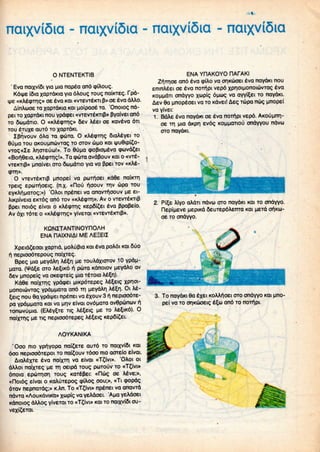 «
ncuxviSia - ncuxviSia - naixviSia - naixviSia
O NTENTEKTIB
' Eva naixvifii va uia napea and (ptAoug.
Kdiye i6ia xapTdtaa Yia dAoug Toug naiiaeg. fpd-
(>t «KAe<pTn.g» oe eva KOI «vrevTeKri p» oe eva dAAo.
AinAuoe TO xapTdKia KOI uoipaofe TO. 'Onoiog nd-
pei TOxapiaKi nou Ypoxpei «vrevreKTip» pyaivei and
TO SuudTio. O «KAe<pTn.g» 5ev Aeet oe «aveva dTi
TOU ejuxe auTd TO xapTdia
Zpr|vouv dAa TO qxbTa. O KAeqnrig QiaAeYei TO
8upa TOU aKouunuvTag TOOTOV uno KOI ipu6ipl£o-
VTQ<;«IE Ar)oreuu!». To 6uua cpofJtoueva (puvd^ei
«Boi^0eia, KAe<pTn.g!». Ta cpUTa avdpouv KOI o «vre-
vTeiaip» unaivei oro SuudTio via va ppei TOV«KAe-
q)TT|».
O vTCvreiaip unopei va pwrfioei Kd6e nadcrri
Tpeig epwrfioeig. (n.x- «flou i^oouv TTIV upaTOU
eYKAri,naToq;») 'OAoi npinei va anavifioouv u.e ei-
AiKpiveia BKTdg and TOV «KAe<pTn.». Av o vTevreiaip
ppei noidg eivai o KAecpirig Kep5i£ei eva Ppapeio.
Av dxi TdTe o «KAe(pTnQ» Y'veTai «vrevr6KTip».
KQNZTANTINOYnOAH
ENA HAIXNIAI ME AEEEII
Xpeid£eoai xapTid, uoAOpia KOI eva poAdi KOI fiiio
i^ nepioodTepouQ naixTeg.
Bpeg nia MeyoAn Ae^n "e TOuAdxiorov 10 YP*iu-
uaTa. (^d^e oro Ae^iKd fO Kdnoiov uevdAo av
6ev unopeig va oKecpTeig uia TBTOIO A65n).
Kd0e naixTTig Ypacpei M»<pdTepeg Ae^eig XPIoi-
uonotuvTag YP^MUQTa and TTI ueYdAn Ae^n Oi Ae-
5eig nou 8a ypdipei npenei va exouv 3ri.nepioodTe-
pa YpaMuara KOI va un,v eivai ovdjjaTa avdpunuv f. (EAey^Te Tig Ae£eig ue TOAe^iKd). 0
naixTTig ^e Tig nepioodTepeg Ae^eig Kep6i?ei.
AOYKANIKA
'Ooo mo YP^YOpa nai£eTe auTd TOnaixvifii KOI
doo nepioodTepoi TO nai^ouv Tdoo mo aorelo eivai.
AiaAexTe eva naixTn. va eivai «T?ivi». 'OAoi 01
dAAoi naixTeg ^e TTI oeipd Toug PUTOUV TO«T?ivi»
dnoia epuTTior) Toug KOTepei: «n&>g oe Aeve;»,
«noidg eivai o KaAuTepog cpiAog oou;», «Ti (popdg
dTav nepnaTdg;» K.An. To «T?ivi» npenei va anavTd
ndvTa «AouKdvika» x<*>P'g va YeAdoei. 'Aua yeAdoei
Kdnoiog dAAogyiveTai TO«T?ivi» KOI TO naixvlfii ou-
ENA YRAKOYO HAfAKI
and eva (piAo va oriKuoei eva naydKi nou
enmAeei oe eva noifipi vepd xpnoinonoi6vrag eva
KOMMOTI ondvYO xwpic; d^cog va avvi^ei TO
Aev da pnopeoei va TO Kdvei! Aeg Tupa nug t
1. BdAe eva naydwi oe eva noifipi vepd. AKOuunn-
oe TTI ma dKpr) evdg KOUUOTIOU ondvyou ndvu
OTO
Aiyo aAdTi ndvw OTOnaydKi KOI TO
uepiKd fieuTepdAerrra KOI ueTd of|KU-
oe TOondYYO.
3. To naydKi 6a exei KoAAr^oei OTO ondYYO KOI uno-
pei va TOor)Kuoeig e^u and TO
 