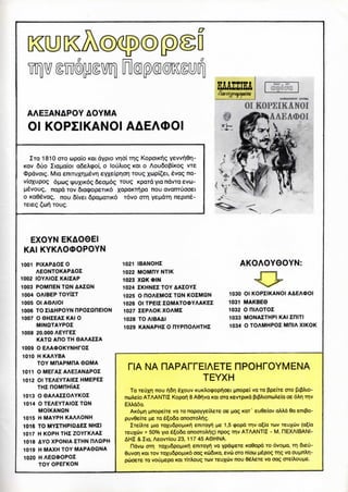 AAEEANAPOY AOYMA
Ol KOPZIKANOI AAEAOOI
ZTQ 1810 OTO upaio KQI dypio vridi Trig KopoiKiig yewt]Qr-
KOV 6uo Ziapaioi afieAxpoi, o louAiog KOI o Aou6o(3iKO<; vie
cDpdvoig. Mia eniTuxHM^vri EYxeiPIOT) TOUQ xwpi£ei. £vag na-
vioxupog 6uxog iyuxiK6<; 6eou.6g TOUQ KPOTQ yia navTa evu-
|j6vouQ, napd TOV 6ia(popeTiK6 xapaK1TlPa nou avanruooei
o Ka6evaQ, nou 6ivei 6pau.aTiK6 T6vo crrri yeMcnr) nepin6-
) TOUQ.
JUAZIIEA/Uurt-inifMlfJti
01 KOPZIKANOI
lAAEAOOI
EXOYN EKAO0EI
KAI KYKAOOOPOYN
1001 PIXAPAOIO
AEONTOKAPAOI
1002 IOYAIOZ KAIZAP
1003 POMHEN TON AAIQN
1004 OAIBEP TOYIZT
1005 Ol AOAIOI
1006 TOZIAHPOYN nPOZOHEION
1007 O 0HZEAI KAI O
MINOTAYPOI
1008 20.000 AEYFEZ
KATQ AHO TH OAAAIIA
1009 O EAAOOKYNHrOI
1010 H KAAYBA
TOY MDAPMHA OQMA
1011 OMEPAI AAEEANAPOI
1012 Ol TEAEYTAIEZ HMEPEZ
THE nOMriHIAI
1013 O OAAAZZOAYKOZ
1014 O TEAEYTAIOZ TON
MOIKANQN
1015 H MAYPH KAAAONH
1016 TO MYZTHPIQAEZ NHZI
1017 H KOPH THZ ZOYfKAAZ
1018 AYO XPONIA ZTHN RAOPH
1019 H MAXH TOY MAPAOONA
1020 H AEQ0OPOZ
TOY OPEFKON
1021 IBANDHI
1022 MOMHY NTIK
1023 XQKOIN
1024 ZKHNEZ TOY AAZOYZ
1025 O ROAEMOZ TON KOZMON
1026 Ol TPEIZ ZQMAKXPYAAKEZ
1027 ZEPAOK XOAMZ
1028 TO AIBAAI
1029 KANAPHZ O RYPHOAHTHZ
AKOAOY0OYN:
1030 Ol KOPZIKANOI AAEAOOI
1031 MAKBEO
1032 O OIAOTOZ
1033 MONAZTHPI KAI ZfllTI
1034 O TOAMHPOZ MHIA XIKOK
TIA NA HAPArrEIAETE nPOHPOYMENA
TEYXH
Ta TEuxn nou r^n 6xouv KUKAo(popi^oEi [jnopEi va TO ppeiie OTO pipAio-
nuAeio ATAANTIZ Kopai1) 8 ASr^va KOI ora KEvrpiK6 pipAionuAsia OE6Ar| TTIV
EAAaSa.
AK6^in MnopEiTe va TO napavyEiAeTE oe nag KOT ' EuOeiav aAAa 9a smpa-
puv6EiTE HE TO e^ooa anooroAt'ig.
ZTeiATE pia TaxuSpoMiKT^ eniTayi^ |ae 1,5 cpopa TTIV a^ia TCOV TCUXUV (a^ia
TEUX<JV + 50% yia 6^060 anooroAric;) npog TTIV ATAANTIZ - M. DEXAIBANI-
AHZ &Zia, AeovTiou 23, 117 45 A0HNA.
ndvu orri Taxu6po|aiKi^ eniTavii va ypdniETE Koeapd TOovou-a, TH 6ieu-
6uvoT| KOI TOVTaxu6pO|aiK6 oag KoSiKa, EVO OTO niou u^pog THQ va ouMnAn-
POOETE TO VOUJJEpO KOI TITAOUQ TUV TEUXUV nOU SeABTE VO OaQ
 