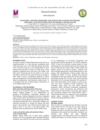 E. Tamil Jothi et al / Int. J. Res. Ayurveda Pharm. 4(3), May – Jun 2013
430
Research Article
www.ijrap.net
ANALGESIC, ANTI-INFLAMMATORY AND ANTI-ULCER ACTIVITY OF ETHANOL
AND ETHYL ACETATE EXTRACTS OF TECOMARIA CAPENSIS LEAVES
E. Tamil Jothi1
*, G. Vimala Devi2
, Ch. Vamsi Anil Krishna2
and V. Suba3
1
Department of Pharmacology, School of Pharmaceutical Sciences, Vel’s University, Pallavaram, Chennai, India
2
Department of Pharmacology, Vignan Pharmacy College, Vadalamudi, Guntur Dt, A.P., India
3
Department of Pharmacology, National Institute of Siddha, Thambaram, Chennai, India
Received on: 13/01/13 Revised on: 24/02/13 Accepted on: 17/03/13
*Corresponding author
E-mail: tamilcologist@gmail.com
DOI: 10.7897/2277-4343.04325
Published by Moksha Publishing House. Website www.mokshaph.com
All rights reserved.
ABSTRACT
In the present study ethyl acetate and ethanol extracts of leaves of Tecomaria capensis were screened for analgesic, anti-inflammatory and anti-ulcer
activity. The analgesic activity was performed by two thermal models. One is hot plate method and another one is tail flick method. The two extracts
of Tecomaria capensis leaves have showed analgesic activity in both methods. The anti-inflammatory activity was investigated by two methods. One
is carrageenan induced paw edema method (in-vivo) and other is HRBC stabilization method (in-vitro). In both methods ethyl acetate and ethanol
extracts showed anti-inflammatory activity. Anti-ulcer activity was done by aspirin induced method. In this, various biochemical parameters like ulcer
index, gastric juice, pH, free acidity, total acidity and percentage protection has been investigated. Further, histopathological studies have also been
examined. Ethyl acetate and ethanol extracts have showed anti-ulcer activity. In all the activities ethyl acetate showed a comparable activity to that of
standard.
Keywords: Tecomaria capensis, Bignoniaceae, analgesic, anti-inflammatory and anti-ulcer
INTRODUCTION
Tecomaria capensis (family:Bignoniaceae) also known as
Cape-honeysuckle is a fast growing, scrambling shrub
which may grow up to 2-3m high and spread more than
2.5m. Tecomaria capensis is an evergreen plant in warm
climate areas but loses its leaves in colder areas. It has
pinnately compound leaves that have oval leaflets with
blunt teeth. Flowering time for this shrub is very erratic
and often it flowers all year round. Flowers are orange in
color. Plant is used as a traditional medicine to relieve
pain and sleeplessness. Dried powdered bark infusions are
taken for sleeplessness1
and reported to induce sleep 2
. It
is included in the list of African plants evaluated for in
vitro antiplasmodial activity3
.
MATERIALS AND METHODS
Plant materials and Preparation of Extracts
The leaves of Tecomaria capensis were collected from
Guntur, Andhra Pradesh. It was authenticated by
professor Dr.S.M.Khasim, Department ofBotony and
Microbiology, Acharya Nagarjuna University, Nagarjuna
nagar, Guntur, India. The leaf part of Tecomaria capensis
was dried at room temperature and grounded into powder
and passed through 60# sieve. The powder (500gm) was
extracted successively in soxhlet by ethanol and ethyl
acetate. The sediments were filtered and the filtrate was
dried at 40°C in an oven to get dried product. The
different fractions obtained were used for further study.
Acute oral toxicity study and selection of doses
Acute Toxicity Study
Healthy Wistar albino rats of both sexes weighing
between 120-150 g maintained under standard laboratory
conditions were used for the acute toxicity test according
to the Organization for Economic Cooperation and
Development (OECD) guidelines 423 (OECD guideline,
2002). A total of ten animals of equal numbers of male
and female rats were used and each received a single oral-
dose of 2000 mg kg-1 body weight of ethyl acetate and
ethanol extracts of Tecomaria capensis. Animals were
kept overnight fasting prior to drug administration by oral
gavage. After administration of drug sample, food was
withheld for further 3-4 hour. Animals were observed
individually at least once during first 30 min after dosing,
periodically during first 24 hour (with special attention
during the first 4 h) and daily thereafter for a period of 7
days. Daily observations on the changes in skin and fur,
eyes and mucus membrane (nasal), respiratory rate,
circulatory signs (heart rate and blood pressure),
autonomic effects (salivation, lacrimation, perspiration,
piloerection, urinary incontinence and defecation) and
central nervous system (ptosis, drowsiness, gait, tremors
and convulsion) changes were noted (OECD, 2002) 4
.
Experimental protocol was approved by the institutional
animal ethics committee IAEC PROTOCOL.NO:
8/IAEC/VPC/pharma/RES/2011-2012.
Analgesic Activity
Hot plate method
Mice of either sex weighing between 20-25gm were kept
on hot plate (55±10
C), the time for fore paw licking or
jumping was taken as reaction time. Mice showing
reaction time before 5 seconds were selected. Animals not
responding in this period were discarded. Analgesia was
assessed with Eddy’s hot plate apparatus
(Analgesiometer). The basal reaction time was measured
initially and another set of three measures were taken as
 