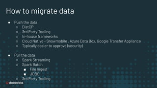 How to migrate data
● Push the data
○ DistCP
○ 3rd Party Tooling
○ In-house frameworks
○ Cloud Native - Snowmobile , Azure Data Box, Google Transfer Appliance
○ Typically easier to approve (security)
● Pull the data
○ Spark Streaming
○ Spark Batch
■ File Ingest
■ JDBC
○ 3rd Party Tooling
 