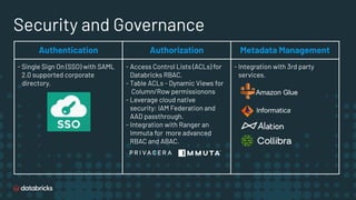 Security and Governance
Authentication Authorization Metadata Management
- Single Sign On (SSO) with SAML
2.0 supported corporate
directory.
- Access Control Lists (ACLs) for
Databricks RBAC.
- Table ACLs - Dynamic Views for
Column/Row permissionons
- Leverage cloud native
security: IAM Federation and
AAD passthrough.
- Integration with Ranger an
Immuta for more advanced
RBAC and ABAC.
- Integration with 3rd party
services.
Amazon Glue
 