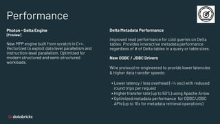 Performance
Delta Metadata Performance
Improved read performance for cold queries on Delta
tables. Provides interactive metadata performance
regardless of # of Delta tables in a query or table sizes.
New ODBC / JDBC Drivers
Wire protocol re-engineered to provide lower latencies
& higher data transfer speeds:
▪ Lower latency / less overhead (~¼ sec) with reduced
round trips per request
▪ Higher transfer rate (up to 50%) using Apache Arrow
▪ Optimized metadata performance for ODBC/JDBC
APIs (up to 10x for metadata retrieval operations)
Photon - Delta Engine
[Preview]
New MPP engine built from scratch in C++.
Vectorized to exploit data level parallelism and
instruction-level parallelism. Optimized for
modern structured and semi-structured
workloads.
 