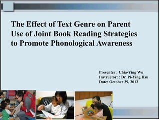 The Effect of Text Genre on Parent
Use of Joint Book Reading Strategies
to Promote Phonological Awareness


                         Presenter: Chia-Ying Wu
                         Instructor: : Dr. Pi-Ying Hsu
                         Date: October 29, 2012
 