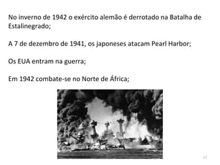 Módulo 7, História A 17
No inverno de 1942 o exército alemão é derrotado na Batalha de
Estalinegrado;
A 7 de dezembro de 1941, os japoneses atacam Pearl Harbor;
Os EUA entram na guerra;
Em 1942 combate-se no Norte de África;
 