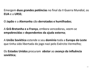 19
Emergem duas grandes potências no final da II Guerra Mundial, os
EUA e a URSS;
O Japão e a Alemanha são derrotados e humilhados;
A Grã-Bretanha e a França, embora vencedoras, veem-se
empobrecidas e dependentes da ajuda externa;
A União Soviética estende o seu domínio toda a Europa do Leste
que tinha sido libertada do jogo nazi pelo Exército Vermelho;
Os Estados Unidos procuram obstar ao avanço da influência
soviética;
 