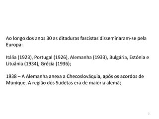 2
Ao longo dos anos 30 as ditaduras fascistas disseminaram-se pela
Europa:
Itália (1923), Portugal (1926), Alemanha (1933), Bulgária, Estónia e
Lituânia (1934), Grécia (1936);
1938 – A Alemanha anexa a Checoslováquia, após os acordos de
Munique. A região dos Sudetas era de maioria alemã;
 