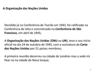 20
A Organização das Nações Unidas
Decidido já na Conferência de Teerão em 1943, foi ratificado na
Conferência de Ialta e concretizado na Conferência de São
Francisco, em abril de 1945;
A Organização das Nações Unidas (ONU ou UN), teve o seu início
oficial no dia 24 de outubro de 1945, com a assinatura da Carta
das Nações Unidas por 51 países membros;
A primeira reunião decorreu na cidade de Londres mas a sede irá
fixar-se na cidade de Nova Iorque;
 
