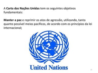 21
A Carta das Nações Unidas tem os seguintes objetivos
fundamentais:
Manter a paz e reprimir os atos de agressão, utilizando, tanto
quanto possível meios pacíficos, de acordo com os princípios da lei
internacional;
 