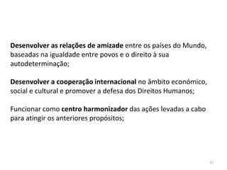 22
Desenvolver as relações de amizade entre os países do Mundo,
baseadas na igualdade entre povos e o direito à sua
autodeterminação;
Desenvolver a cooperação internacional no âmbito económico,
social e cultural e promover a defesa dos Direitos Humanos;
Funcionar como centro harmonizador das ações levadas a cabo
para atingir os anteriores propósitos;
 