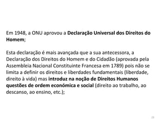 23
Em 1948, a ONU aprovou a Declaração Universal dos Direitos do
Homem;
Esta declaração é mais avançada que a sua antecessora, a
Declaração dos Direitos do Homem e do Cidadão (aprovada pela
Assembleia Nacional Constituinte Francesa em 1789) pois não se
limita a definir os direitos e liberdades fundamentais (liberdade,
direito à vida) mas introduz na noção de Direitos Humanos
questões de ordem económica e social (direito ao trabalho, ao
descanso, ao ensino, etc.);
 