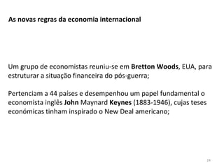 24
As novas regras da economia internacional
Um grupo de economistas reuniu-se em Bretton Woods, EUA, para
estruturar a situação financeira do pós-guerra;
Pertenciam a 44 países e desempenhou um papel fundamental o
economista inglês John Maynard Keynes (1883-1946), cujas teses
económicas tinham inspirado o New Deal americano;
 